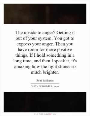 The upside to anger? Getting it out of your system. You got to express your anger. Then you have room for more positive things. If I hold something in a long time, and then I speak it, it's amazing how the light shines so much brighter Picture Quote #1