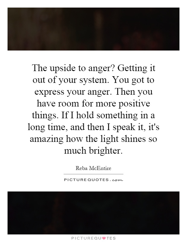 The upside to anger? Getting it out of your system. You got to express your anger. Then you have room for more positive things. If I hold something in a long time, and then I speak it, it's amazing how the light shines so much brighter Picture Quote #1
