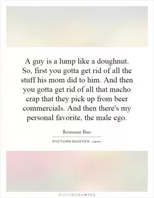 A guy is a lump like a doughnut. So, first you gotta get rid of all the stuff his mom did to him. And then you gotta get rid of all that macho crap that they pick up from beer commercials. And then there's my personal favorite, the male ego Picture Quote #1