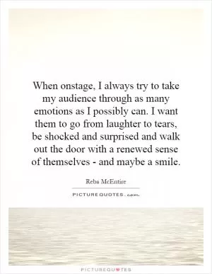 When onstage, I always try to take my audience through as many emotions as I possibly can. I want them to go from laughter to tears, be shocked and surprised and walk out the door with a renewed sense of themselves - and maybe a smile Picture Quote #1