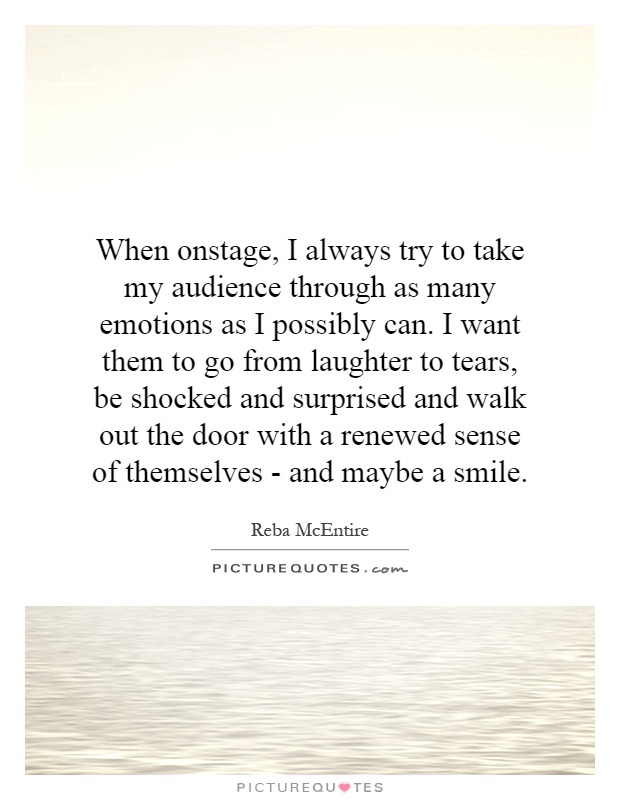 When onstage, I always try to take my audience through as many emotions as I possibly can. I want them to go from laughter to tears, be shocked and surprised and walk out the door with a renewed sense of themselves - and maybe a smile Picture Quote #1