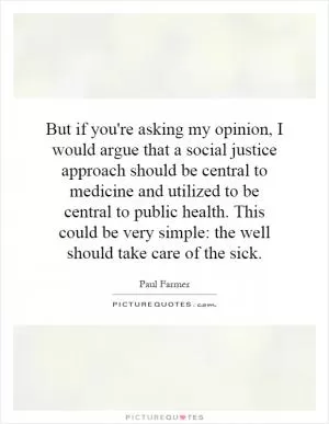 But if you're asking my opinion, I would argue that a social justice approach should be central to medicine and utilized to be central to public health. This could be very simple: the well should take care of the sick Picture Quote #1
