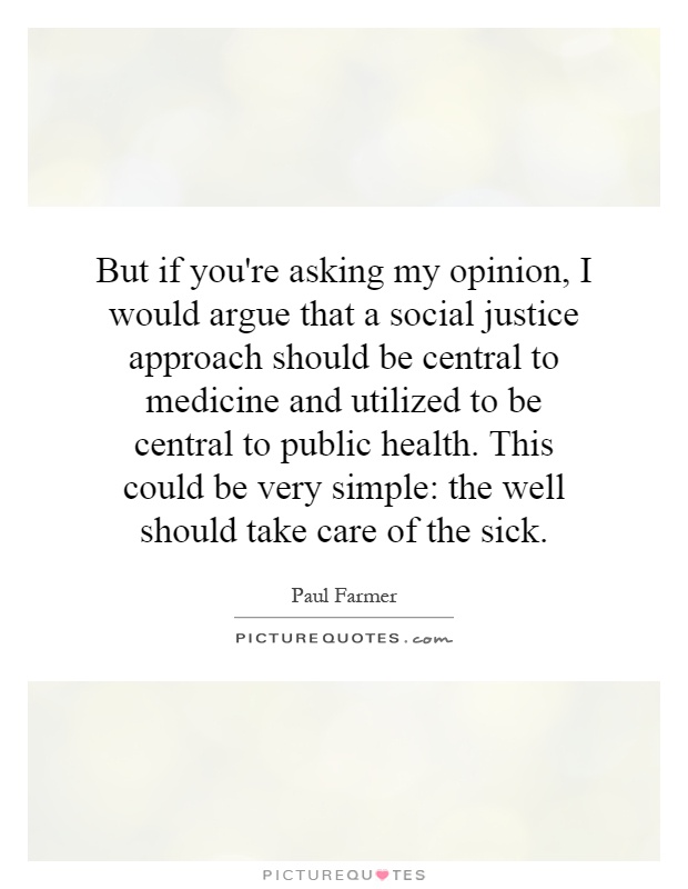 But if you're asking my opinion, I would argue that a social justice approach should be central to medicine and utilized to be central to public health. This could be very simple: the well should take care of the sick Picture Quote #1
