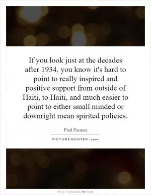 If you look just at the decades after 1934, you know it's hard to point to really inspired and positive support from outside of Haiti, to Haiti, and much easier to point to either small minded or downright mean spirited policies Picture Quote #1