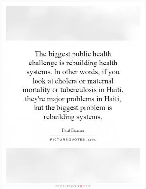 The biggest public health challenge is rebuilding health systems. In other words, if you look at cholera or maternal mortality or tuberculosis in Haiti, they're major problems in Haiti, but the biggest problem is rebuilding systems Picture Quote #1