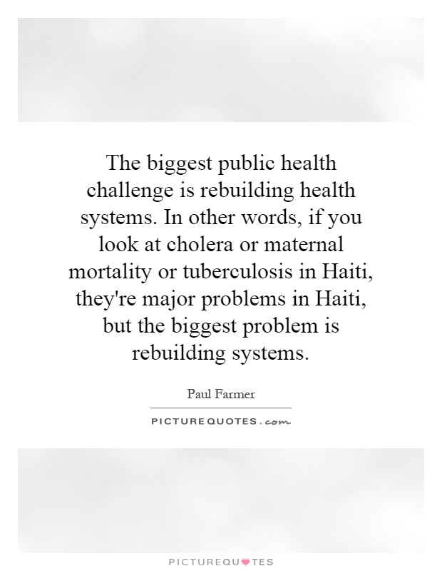 The biggest public health challenge is rebuilding health systems. In other words, if you look at cholera or maternal mortality or tuberculosis in Haiti, they're major problems in Haiti, but the biggest problem is rebuilding systems Picture Quote #1