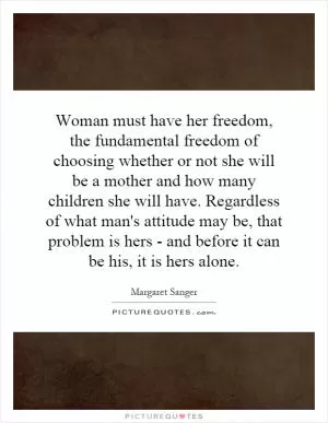 Woman must have her freedom, the fundamental freedom of choosing whether or not she will be a mother and how many children she will have. Regardless of what man's attitude may be, that problem is hers - and before it can be his, it is hers alone Picture Quote #1