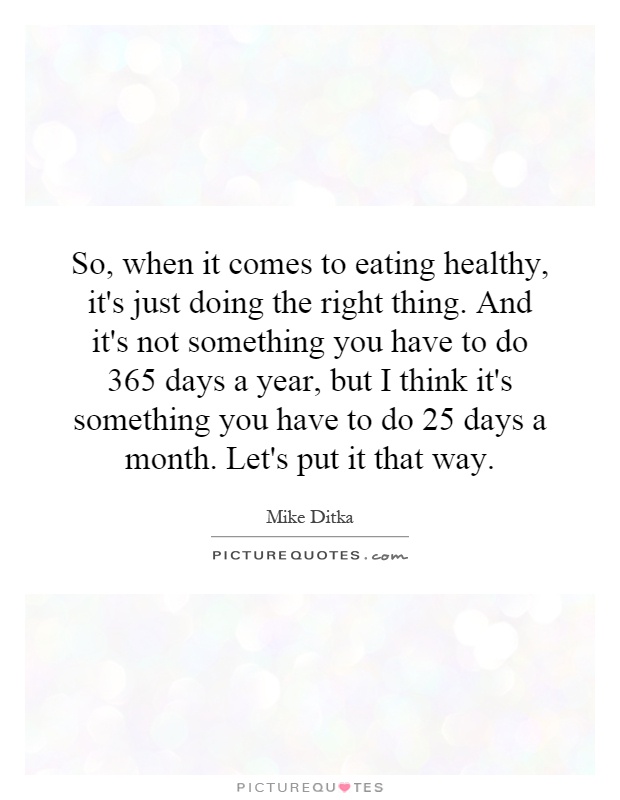 So, when it comes to eating healthy, it's just doing the right thing. And it's not something you have to do 365 days a year, but I think it's something you have to do 25 days a month. Let's put it that way Picture Quote #1