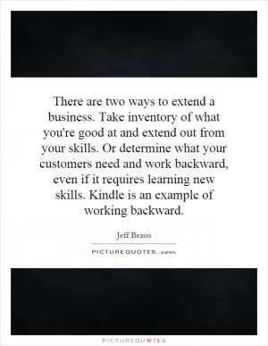 There are two ways to extend a business. Take inventory of what you're good at and extend out from your skills. Or determine what your customers need and work backward, even if it requires learning new skills. Kindle is an example of working backward Picture Quote #1