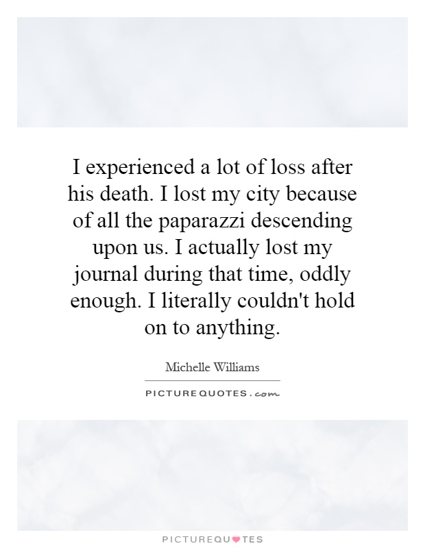 I experienced a lot of loss after his death. I lost my city because of all the paparazzi descending upon us. I actually lost my journal during that time, oddly enough. I literally couldn't hold on to anything Picture Quote #1