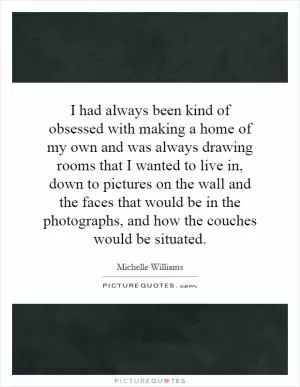 I had always been kind of obsessed with making a home of my own and was always drawing rooms that I wanted to live in, down to pictures on the wall and the faces that would be in the photographs, and how the couches would be situated Picture Quote #1