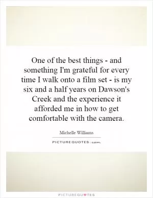 One of the best things - and something I'm grateful for every time I walk onto a film set - is my six and a half years on Dawson's Creek and the experience it afforded me in how to get comfortable with the camera Picture Quote #1