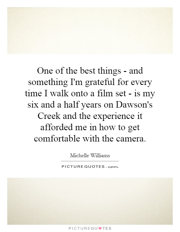 One of the best things - and something I'm grateful for every time I walk onto a film set - is my six and a half years on Dawson's Creek and the experience it afforded me in how to get comfortable with the camera Picture Quote #1