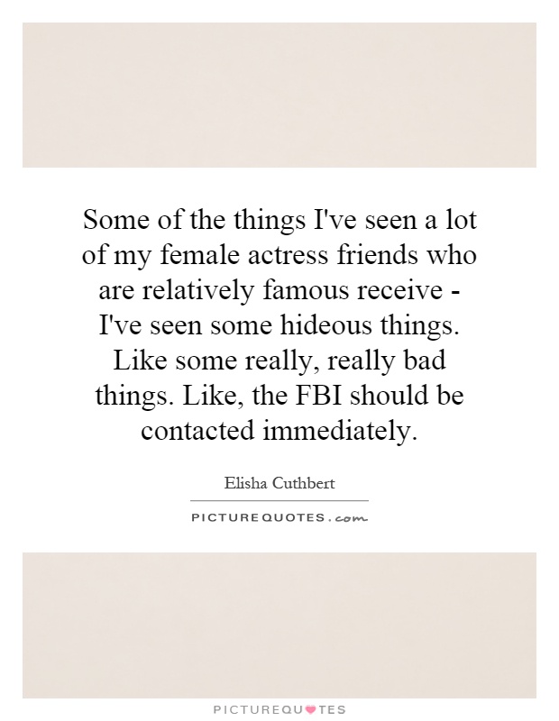 Some of the things I've seen a lot of my female actress friends who are relatively famous receive - I've seen some hideous things. Like some really, really bad things. Like, the FBI should be contacted immediately Picture Quote #1