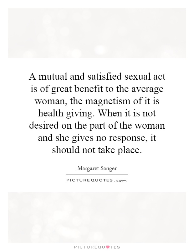 A mutual and satisfied sexual act is of great benefit to the average woman, the magnetism of it is health giving. When it is not desired on the part of the woman and she gives no response, it should not take place Picture Quote #1