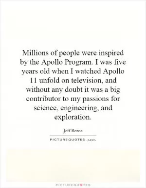 Millions of people were inspired by the Apollo Program. I was five years old when I watched Apollo 11 unfold on television, and without any doubt it was a big contributor to my passions for science, engineering, and exploration Picture Quote #1