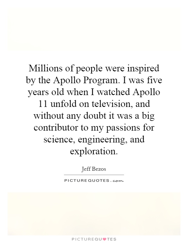 Millions of people were inspired by the Apollo Program. I was five years old when I watched Apollo 11 unfold on television, and without any doubt it was a big contributor to my passions for science, engineering, and exploration Picture Quote #1