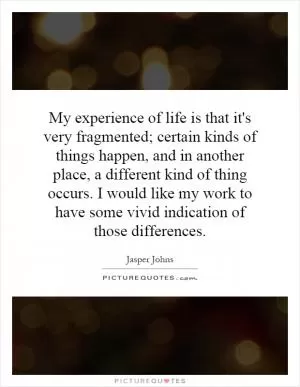 My experience of life is that it's very fragmented; certain kinds of things happen, and in another place, a different kind of thing occurs. I would like my work to have some vivid indication of those differences Picture Quote #1