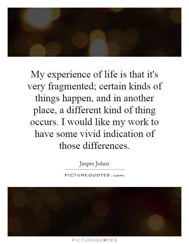 My experience of life is that it's very fragmented; certain kinds of things happen, and in another place, a different kind of thing occurs. I would like my work to have some vivid indication of those differences Picture Quote #1
