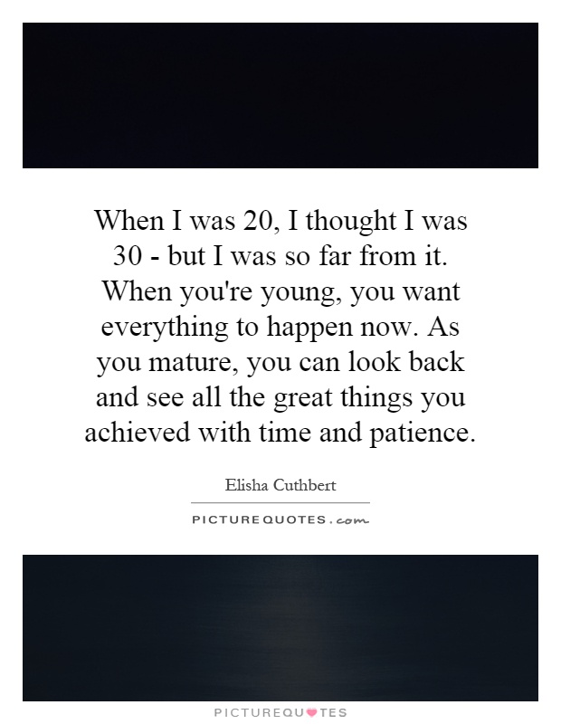 When I was 20, I thought I was 30 - but I was so far from it. When you're young, you want everything to happen now. As you mature, you can look back and see all the great things you achieved with time and patience Picture Quote #1