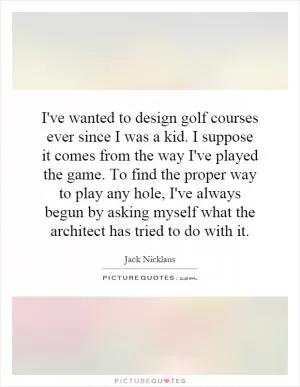 I've wanted to design golf courses ever since I was a kid. I suppose it comes from the way I've played the game. To find the proper way to play any hole, I've always begun by asking myself what the architect has tried to do with it Picture Quote #1