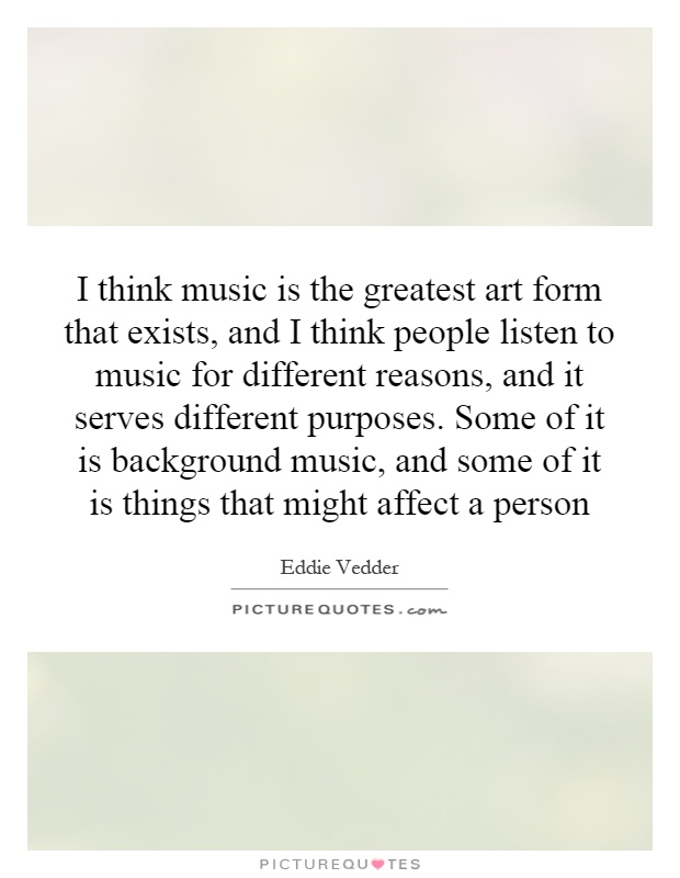I think music is the greatest art form that exists, and I think people listen to music for different reasons, and it serves different purposes. Some of it is background music, and some of it is things that might affect a person Picture Quote #1