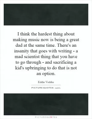 I think the hardest thing about making music now is being a great dad at the same time. There's an insanity that goes with writing - a mad scientist thing that you have to go through - and sacrificing a kid's upbringing to do that is not an option Picture Quote #1