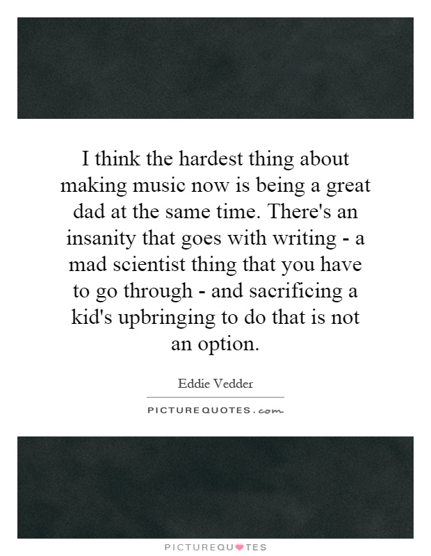 I think the hardest thing about making music now is being a great dad at the same time. There's an insanity that goes with writing - a mad scientist thing that you have to go through - and sacrificing a kid's upbringing to do that is not an option Picture Quote #1