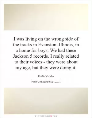 I was living on the wrong side of the tracks in Evanston, Illinois, in a home for boys. We had these Jackson 5 records. I really related to their voices - they were about my age, but they were doing it Picture Quote #1