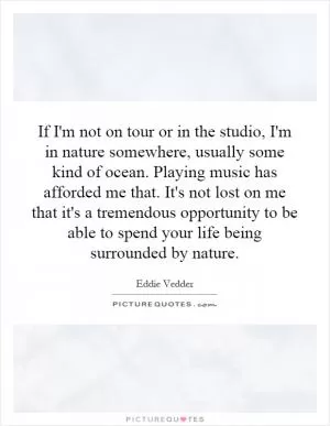 If I'm not on tour or in the studio, I'm in nature somewhere, usually some kind of ocean. Playing music has afforded me that. It's not lost on me that it's a tremendous opportunity to be able to spend your life being surrounded by nature Picture Quote #1