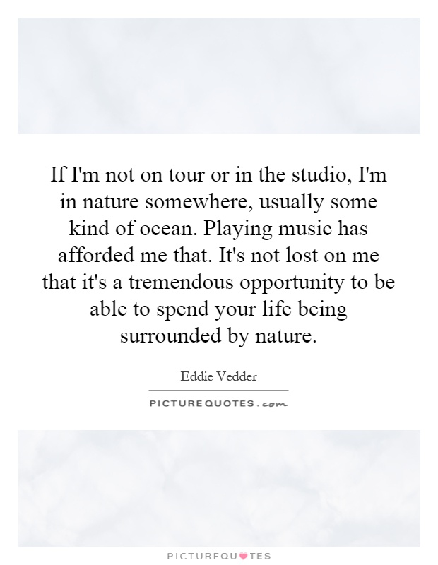 If I'm not on tour or in the studio, I'm in nature somewhere, usually some kind of ocean. Playing music has afforded me that. It's not lost on me that it's a tremendous opportunity to be able to spend your life being surrounded by nature Picture Quote #1