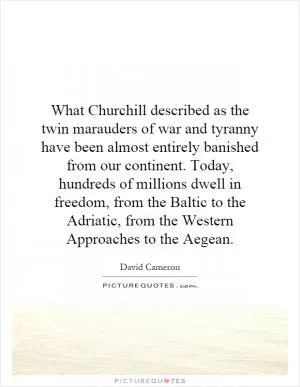 What Churchill described as the twin marauders of war and tyranny have been almost entirely banished from our continent. Today, hundreds of millions dwell in freedom, from the Baltic to the Adriatic, from the Western Approaches to the Aegean Picture Quote #1
