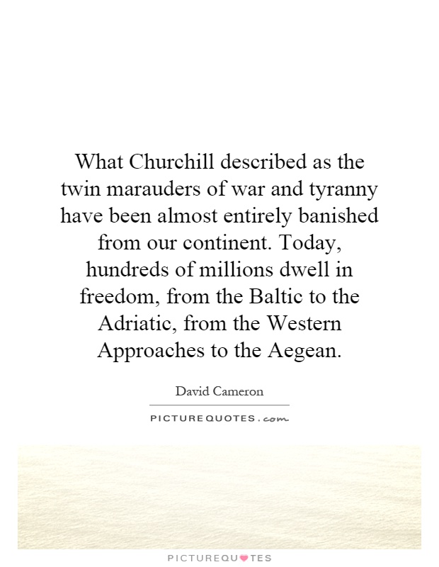 What Churchill described as the twin marauders of war and tyranny have been almost entirely banished from our continent. Today, hundreds of millions dwell in freedom, from the Baltic to the Adriatic, from the Western Approaches to the Aegean Picture Quote #1