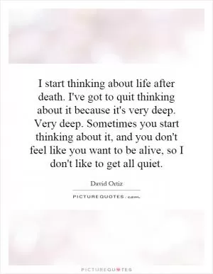 I start thinking about life after death. I've got to quit thinking about it because it's very deep. Very deep. Sometimes you start thinking about it, and you don't feel like you want to be alive, so I don't like to get all quiet Picture Quote #1