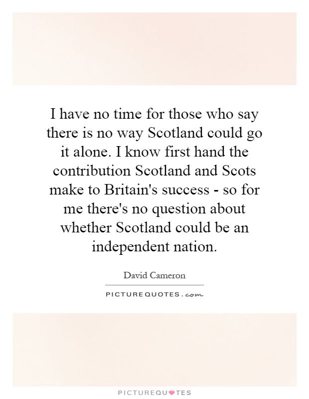 I have no time for those who say there is no way Scotland could go it alone. I know first hand the contribution Scotland and Scots make to Britain's success - so for me there's no question about whether Scotland could be an independent nation Picture Quote #1
