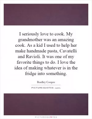 I seriously love to cook. My grandmother was an amazing cook. As a kid I used to help her make handmade pasta, Cavatelli and Ravioli. It was one of my favorite things to do. I love the idea of making whatever is in the fridge into something Picture Quote #1