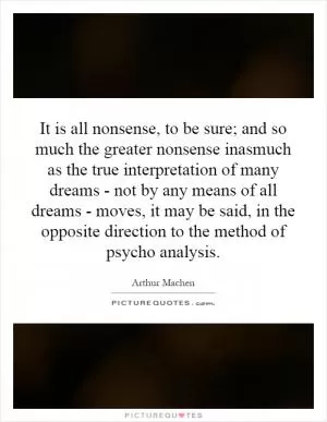 It is all nonsense, to be sure; and so much the greater nonsense inasmuch as the true interpretation of many dreams - not by any means of all dreams - moves, it may be said, in the opposite direction to the method of psycho analysis Picture Quote #1