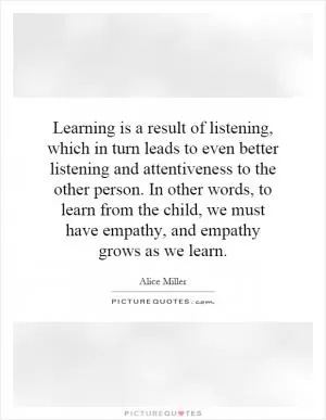 Learning is a result of listening, which in turn leads to even better listening and attentiveness to the other person. In other words, to learn from the child, we must have empathy, and empathy grows as we learn Picture Quote #1