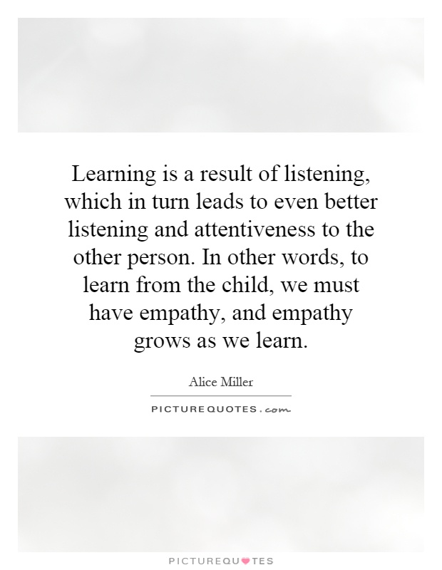 Learning is a result of listening, which in turn leads to even better listening and attentiveness to the other person. In other words, to learn from the child, we must have empathy, and empathy grows as we learn Picture Quote #1