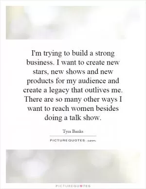 I'm trying to build a strong business. I want to create new stars, new shows and new products for my audience and create a legacy that outlives me. There are so many other ways I want to reach women besides doing a talk show Picture Quote #1