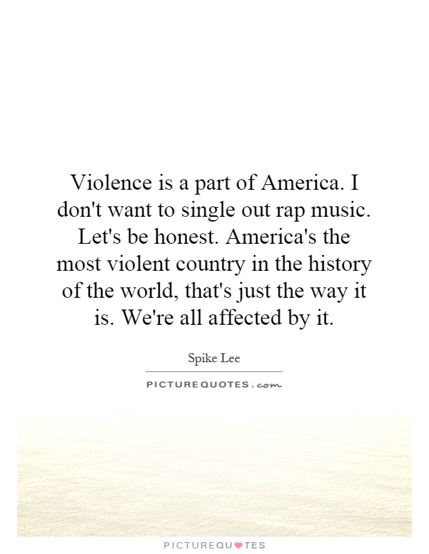 Violence is a part of America. I don't want to single out rap music. Let's be honest. America's the most violent country in the history of the world, that's just the way it is. We're all affected by it Picture Quote #1