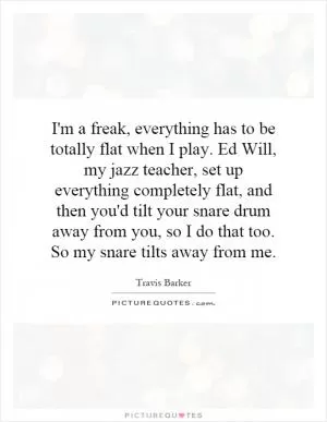 I'm a freak, everything has to be totally flat when I play. Ed Will, my jazz teacher, set up everything completely flat, and then you'd tilt your snare drum away from you, so I do that too. So my snare tilts away from me Picture Quote #1