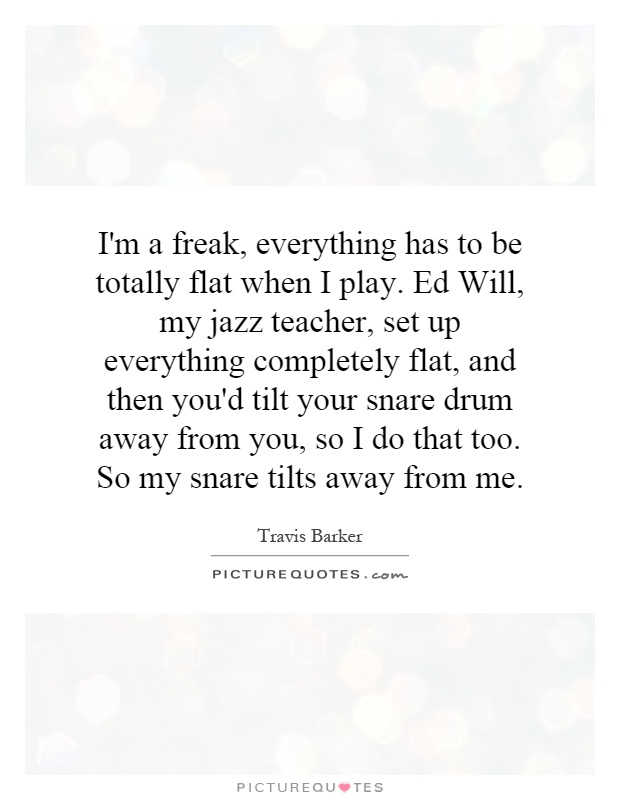 I'm a freak, everything has to be totally flat when I play. Ed Will, my jazz teacher, set up everything completely flat, and then you'd tilt your snare drum away from you, so I do that too. So my snare tilts away from me Picture Quote #1