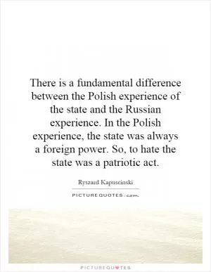 There is a fundamental difference between the Polish experience of the state and the Russian experience. In the Polish experience, the state was always a foreign power. So, to hate the state was a patriotic act Picture Quote #1