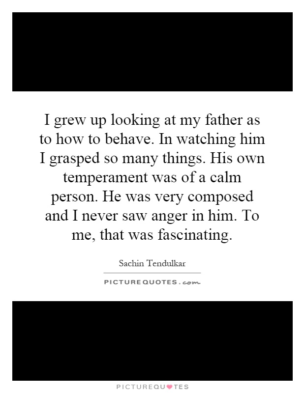 I grew up looking at my father as to how to behave. In watching him I grasped so many things. His own temperament was of a calm person. He was very composed and I never saw anger in him. To me, that was fascinating Picture Quote #1