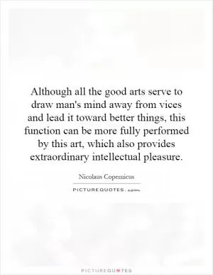 Although all the good arts serve to draw man's mind away from vices and lead it toward better things, this function can be more fully performed by this art, which also provides extraordinary intellectual pleasure Picture Quote #1