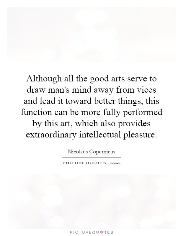 Although all the good arts serve to draw man's mind away from vices and lead it toward better things, this function can be more fully performed by this art, which also provides extraordinary intellectual pleasure Picture Quote #1