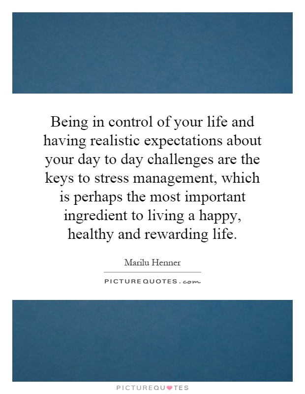 Being in control of your life and having realistic expectations about your day to day challenges are the keys to stress management, which is perhaps the most important ingredient to living a happy, healthy and rewarding life Picture Quote #1