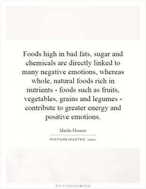 Foods high in bad fats, sugar and chemicals are directly linked to many negative emotions, whereas whole, natural foods rich in nutrients - foods such as fruits, vegetables, grains and legumes - contribute to greater energy and positive emotions Picture Quote #1