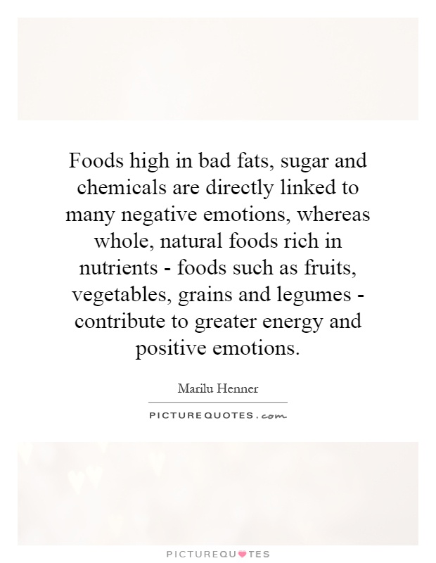 Foods high in bad fats, sugar and chemicals are directly linked to many negative emotions, whereas whole, natural foods rich in nutrients - foods such as fruits, vegetables, grains and legumes - contribute to greater energy and positive emotions Picture Quote #1